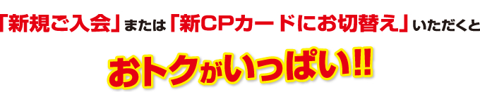 「新規ご入会」または「新CPカードにお切り替え」いただくとおトクがいっぱい！！