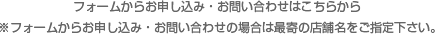 フォームからお申し込み・お問い合わせはこちらから　※フォームからお申し込み・お問い合わせの場合は最寄の店舗名をご指定下さい。