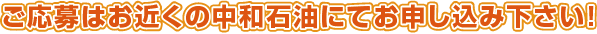 ご応募はお近くの中和石油にてお申込み下さい！